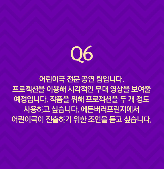 Q6 어린이극 전문 공연 팀입니다. 프로젝션을 이용해 시각적인 무대 영상을 보여줄 예정입니다. 작품을 위해 프로젝션을 두 개 정도 사용하고 싶습니다. 에든버러프린지에서 어린이극이 진출하기 위한 조언을 듣고 싶습니다.