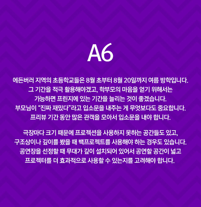 A6
						 에든버러 지역의 초등학교들은 8월 초부터 8월 20일까지 여름 방학입니다. 그 기간을 적극 활용해야겠고, 학부모의 마음을 얻기 위해서는 가능하면 프린지 쇼에 있는 기간을 늘리는 것이 좋겠습니다. 부모님이 “진짜 재밌다”라고 입소문을 내주는 게 무엇보다도 중요합니다. 프리뷰 기간 동안 많은 관객을 모아서 입소문을 내야 합니다.

						 극장마다 크기 때문에 프로젝션을 사용하지 못하는 공간들도 있고, 구조상이나 깊이를 봤을 때 백프로젝트를 사용해야 하는 경우도 있습니다. 공연장을 선정할 때 무대가 깊이 설치되어 있어서 공연할 공간이 넓고 프로젝터를 더 효과적으로 사용할 수 있는지를 고려해야 합니다. 