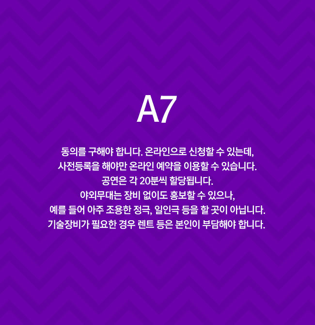 A7 20분씩 할당됩니다. 온라인으로 신청할 수 있습니다. 사전등록을 해야만 온라인 예약을 이용할 수 있습니다. 야외무대는 장비 없이도 홍보할 수 있으나, 예를 들어 아주 조용한 정극, 일인극 등을 할 곳이 아닙니다. 기술장비가 필요한 경우 렌트 등은 본인이 부담해야 합니다. 