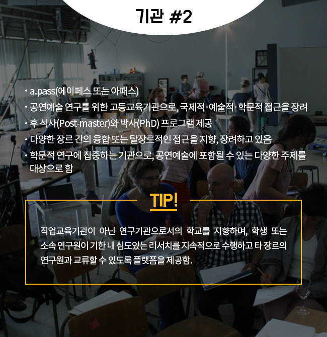 -a.pass(에이페스 또는 아패스) -공연예술 연구를 위한 고등교육기관으로, 국제적‧예술적‧학문적 접근을 장려 -후 석사(Post-master)와 박사(PhD) 프로그램 제공 -다양한 장르 간의 융합 또는 탈장르적인 접근을 지향, 장려하고 있음 -학문적 연구에 집중하는 기관으로, 공연예술에 포함될 수 있는 다양한 주제를 대상으로 함  TIP! 직업교육기관이 아닌 연구기관으로서의 학교를 지향하며, 학생 또는 소속 연구원이 기한 내 심도있는 리서치를 지속적으로 수행하고 타 장르의 연구원과 교류할 수 있도록 플랫폼을 제공함.