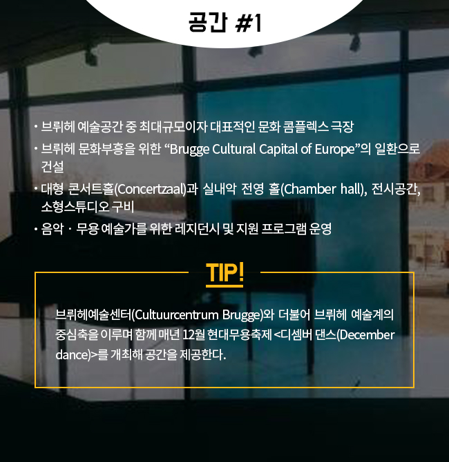 -브뤼헤 예술공간 중 최대규모이자 대표적인 문화 콤플렉스 극장 -브뤼헤 문화부흥을 위한 “Brugge Cultural Capital of Europe”의 일환으로 건설 -대형 콘서트홀(Concertzaal)과 실내악 전영 홀(Chamber hall), 전시공간, 소형스튜디오 구비 -음악‧무용 예술가를 위한 레지던시 및 지원 프로그램 운영  TIP! 브뤼헤예술센터(Cultuurcentrum Brugge)와 더불어 브뤼헤 예술계의 중심축을 이루며 함께 매년 12월 현대무용축제 <디셈버 댄스(December dance)>를 개최해 공간을 제공한다.