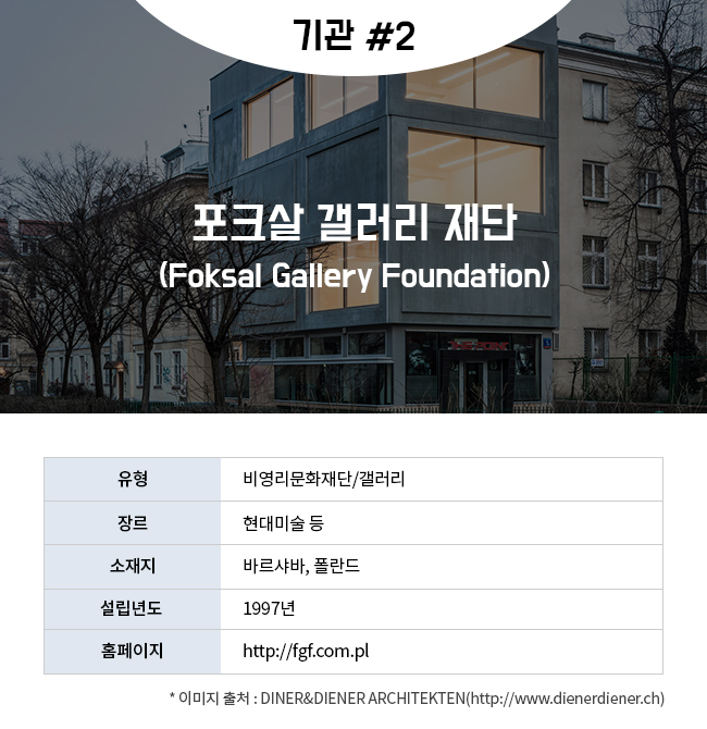 기관 #2 포크살 갤러리 재단(Foksal Gallery Foundation) 유형:비영리문화재단/갤러리 장르:현대미술 등 소재지:바르샤바, 폴란드 설립년도:1997년 홈페이지:http://fgf.com.pl  * 이미지 출처 : DINER&DIENER ARCHITEKTEN(http://www.dienerdiener.ch)