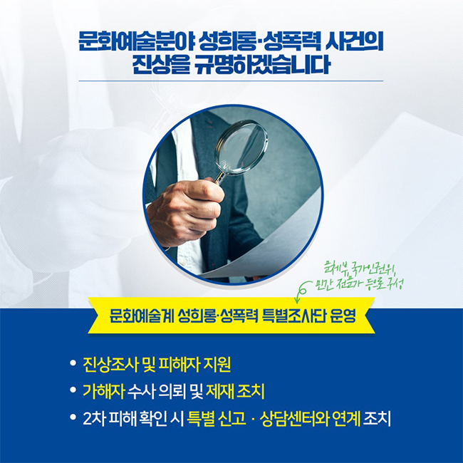 문화예술계 성희롱·성폭력 사건의 진상을 규명하겠습니다 / 문화예술계 성희롱·성폭력 특별조사단 운영 (문체부, 국가인권위, 민간 전문가 등으로 구성)  -진상조사 및 피해자 지원 -가해자 수사 의뢰 및 제재 조치 -2차 피해 확인 시 특별 신고·상담센터와 연계 조치