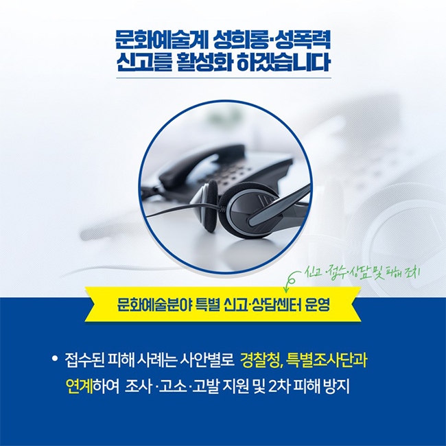 문화예술계 성희롱·성폭력 신고를 활성화 하겠습니다 / 문화예술분야 특별 신고·상담센터 운영 (신고·접수·상담 및 피해 조치) -접수된 피해 사례는 사안별로 경찰청, 특별조사단과 연계하여 조사·고소·고발 지원 및 2차 피해 방지