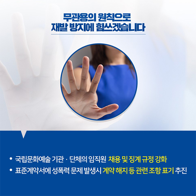 무관용의 원칙으로 재발 방지에 힘쓰겠습니다 / -국립문화예술 기관·단체의 임직원 채용 및 징계 규정 강화 -표준계약서에 성폭력 문제 발생시 계약 해지 등 관련 조항 표기 추진