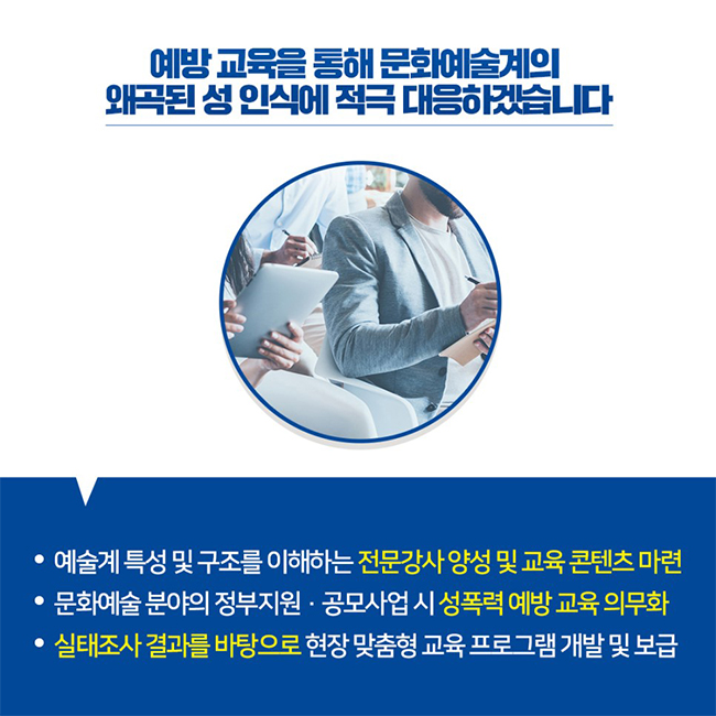 예방 교육을 통해 문화예술계의 왜곡된 성 인식에 적극 대응하겠습니다 / -예술계 특성 및 구조를 이해하는 전문강사 양성 및 교육 콘텐츠 마련 -문화예술 분야의 정부지원·공모사업 시 성폭력 예방 교육 의무화 -실태조사 결과를 바탕으로 현장 맞춤형 교육 프로그램 개발 및 보급