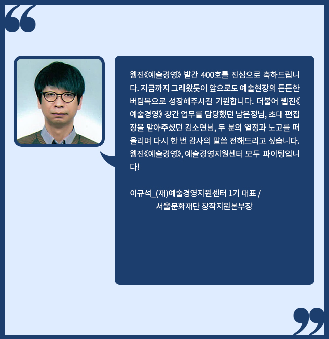 웹진《예술경영》 발간 400호를 진심으로 축하드립니다. 지금까지 그래왔듯이 앞으로도 예술현장의 든든한 버팀목으로 성장해주시길 기원합니다. 더불어 웹진《예술경영》 창간 업무를 담당했던 남은정님, 초대 편집장을 맡아주셨던 김소연님, 두 분의 열정과 노고를 떠올리며 다시 한 번 감사의 말씀 전해드리고 싶습니다. 웹진《예술경영》, 예술경영지원센터 모두 파이팅입니다! 이규석_(재)예술경영지원센터 1기 대표, 서울문화재단 창작지원본부장