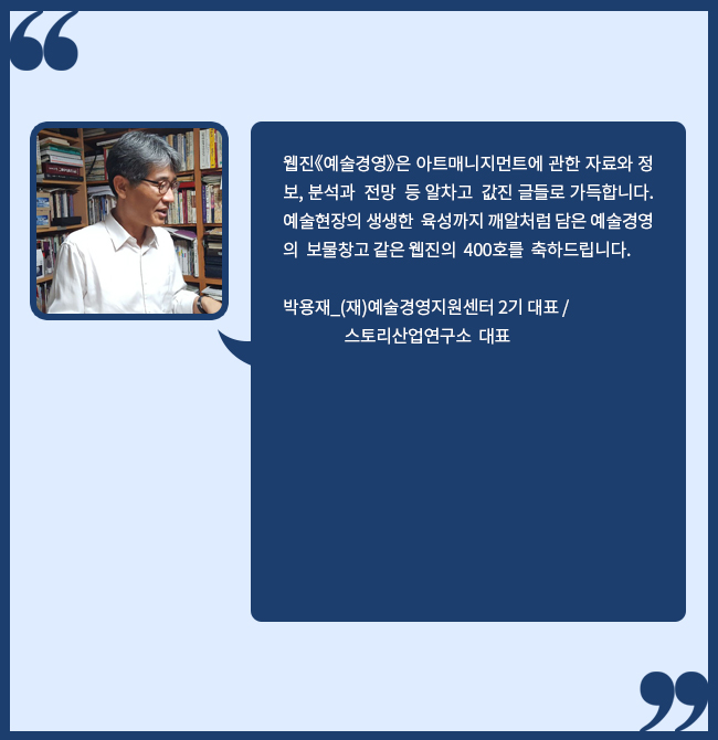 웹진《예술경영》은 아트매니지먼트에 관한 자료와 정보, 분석과  전망  등 알차고  값진 글들로 가득합니다. 예술현장의 생생한  육성까지 깨알처럼 담은 예술경영의  보물창고 같은 웹진의  400호를  축하드립니다. 박용재_(재)예술경영지원센터 2기 대표, 스토리산업연구소  대표