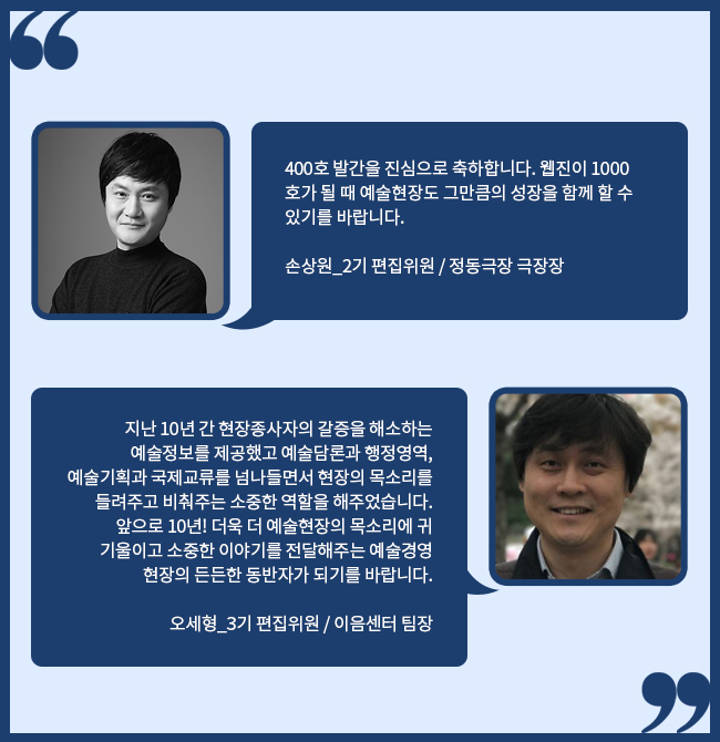 400호 발간을 진심으로 축하합니다. 웹진이 1000호가 될 때 예술현장도 그만큼의 성장을 함께 할 수 있기를 바랍니다. 손상원_2기 편집위원 / 정동극장 극장장 / 오세형_3기 편집위원 / 이음센터 팀장