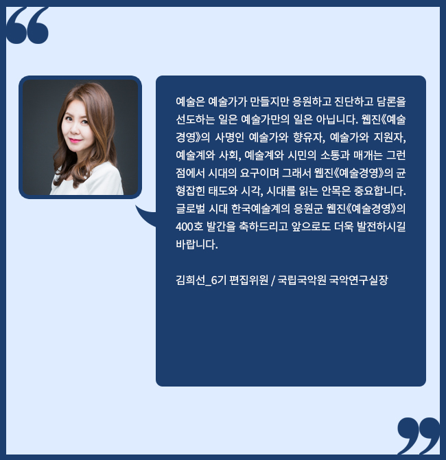 예술은 예술가가 만들지만 응원하고 진단하고 담론을 선도하는 일은 예술가만의 일은 아닙니다. 웹진[예술경영]의 사명인 예술가와 향유자, 예술가와 지원자, 예술계와 사회, 예술계와 시민의 소통과 매개는 그런 점에서 시대의 요구이며 그래서 웹진[예술경영]의 균형잡힌 태도와 시각, 시대를 읽는 안목은 중요합니다. 글로벌 시대 한국예술계의 응원군 웹진[예술경영]의 400호 발간을 축하드리고 앞으로도 더욱 발전하시길 바랍니다. 김희선_6기 편집위원, 국립국악원 국악연구실장