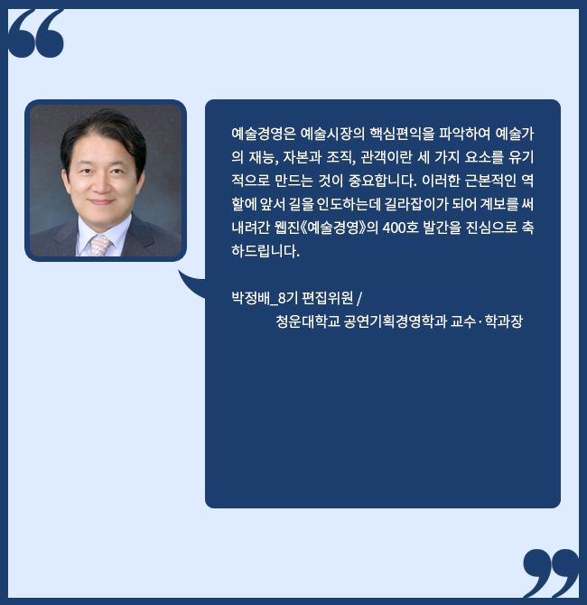 예술경영은 예술시장의 핵심편익을 파악하여 예술가의 재능, 자본과 조직, 관객이란 세 가지 요소를 유기적으로 만드는 것이 중요합니다. 이러한 근본적인 역할에 앞서 길을 인도하는데 길라잡이가 되어 계보를 써내려간 예술경영 웹진의 400호 발간을 진심으로 축하드립니다. 박정배_8기 편집위원 / 청운대학교 공연기획경영학과 교수·학과장 