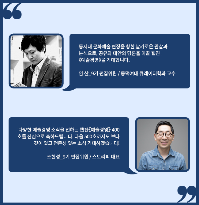 동시대 문화예술 현장을 향한 날카로운 관찰과 분석으로, 공유와 대안의 담론을 이끌 웹진《예술경영》을 기대합니다.임 산_9기 편집위원 / 동덕여대 큐레이터학과 교수 / 다양한 예술경영 소식을 전하는 웹진《예술경영》 400호를 진심으로 축하드립니다. 다음 500호까지도 보다 깊이 있고 전문성 있는 소식 기대하겠습니다! 조한성_9기 편집위원 / 스토리피 대표