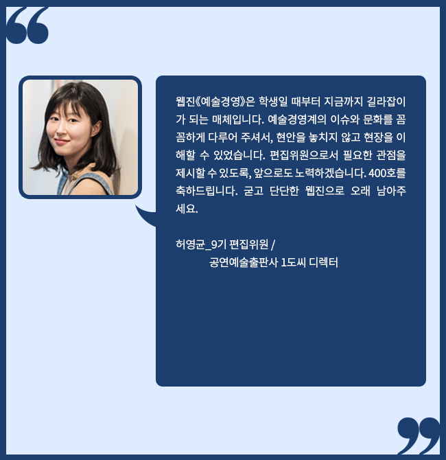 웹진《예술경영》은 학생일 때부터 지금까지 길라잡이가 되는 매체입니다. 예술경영계의 이슈와 문화를 꼼꼼하게 다루어 주셔서, 현안을 놓치지 않고 현장을 이해할 수 있었습니다. 편집위원으로서 필요한 관점을 제시할 수 있도록, 앞으로도 노력하겠습니다. 400호를 축하드립니다. 굳고 단단한 웹진으로 오래 남아주세요. 허영균_9기 편집위원 / 공연예술출판사 1도씨 디렉터