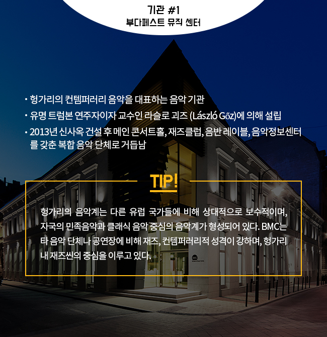 기관 #1 부다페스트 뮤직 센터 -헝가리의 컨템퍼러리 음악을 대표하는 음악 기관 -유명 트럼본 연주자이자 교수인 Laszlo Goz에 의해 설립 -2013년 신사옥 건설 후 메인 콘서트홀, 재즈클럽, 음반 레이블, 음악정보센터를 갖춘 복합 음악 단체로 거듭남 TIP! 헝가리의 음악계는 다른 유럽 국가들에 비해 상대적으로 보수적이며, 자국의 민족음악과 클래식 음악 중심의 음악계가 형성되어 있다. BMC는 타 음악 단체나 공연장에 비해 재즈, 컨템퍼러리적 성격이 강하며, 헝가리 내 재즈씬의 중심을 이루고 있다.