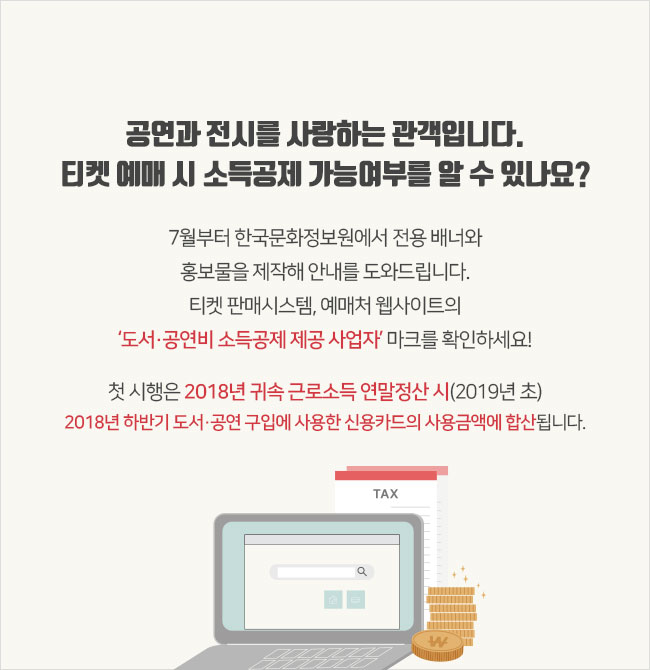 공연과 전시를 사랑하는 관객입니다. 티켓 예매 시 소득공제 가능여부를 알 수 있나요? 7월부터 한국문화정보원에서 전용 배너와 홍보물을 제작해 안내를 도와드립니다. 티켓 판매시스템, 예매처 웹사이트의 ‘문화비 소득공제 제공 사업자’ 마크를 확인하세요! 첫 시행은 2018년 귀속 근로소득 연말정산 시(2019년 초) 2018년 하반기 도서·공연 구입에 사용한 신용카드의 사용금액에 합산됩니다.