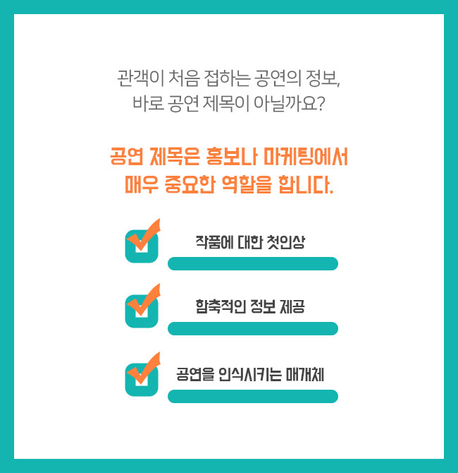 관객이 처음 접하는 공연의 정보, 바로 공연 제목이 아닐까요? 공연 제목은 홍보나 마케팅에서 매우 중요한 역할을 합니다.  -작품에 대한 첫인상 -함축적인 정보 제공 -공연을 인식시키는 매개체