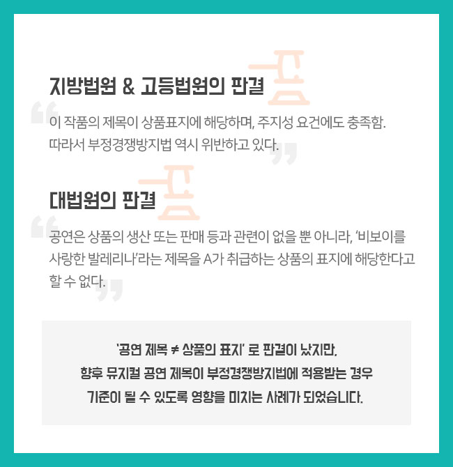 지방법원 & 고등법원의 판결 “이 작품의 제목이 상품표지에 해당하며, 주지성 요건에도 충족함. 따라서 부정경쟁방지법 역시 위반하고 있다.“ 대법원의 판결 “공연은 상품의 생산 또는 판매 등과 관련이 없을 뿐 아니라, ‘비보이를 사랑한 발레리나’라는 제목을 A가 취급하는 상품의 표지에 해당한다고 할 수 없다.“   ‘공연 제목 ≠ 상품의 표지’ 로 판결이 났지만, 향후 뮤지컬 공연 제목이 부정경쟁방지법에 적용받는 경우 기준이 될 수 있도록 영향을 미치는 사례가 되었습니다.