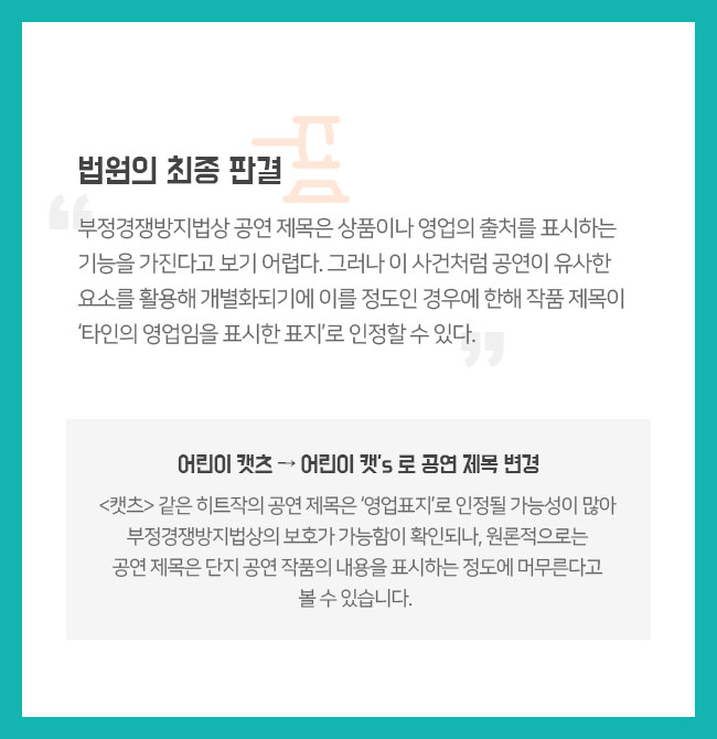 법원의 최종 판결 “부정경쟁방지법상 공연 제목은 상품이나 영업의 출처를 표시하는 기능을 가진다고 보기 어렵다. 그러나 이 사건처럼 공연이 유사한 요소를 활용해 개별화되기에 이를 정도인 경우에 한해 작품 제목이 ‘타인의 영업임을 표시한 표지’로 인정할 수 있다.” 어린이 캣츠 → 어린이 캣’s 로 공연 제목 변경 <캣츠> 같은 히트작의 공연 제목은 ‘영업표지’로 인정될 가능성이 많아 부정경쟁방지법상의 보호가 가능함이 확인되나, 원론적으로는 공연 제목은 단지 공연 작품의 내용을 표시하는 정도에 머무른다고 볼 수 있습니다. 