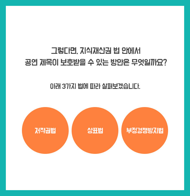 그렇다면, 지식재산권 법 안에서 공연 제목이 보호받을 수 있는 방안은 무엇일까요? 공연제목을 아래 3가지 법에 따라 살펴볼 수 있습니다. 저작권법 / 상표법 / 부정경쟁방지법