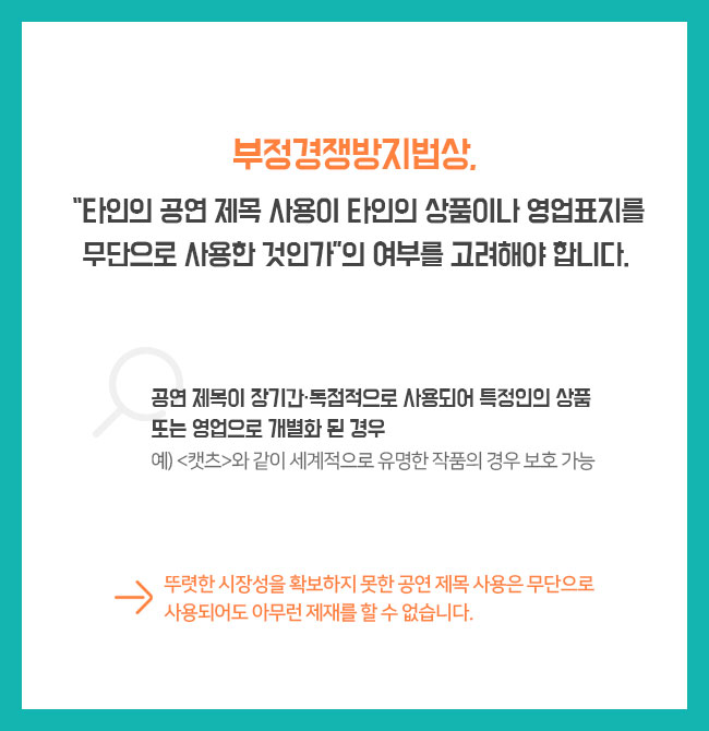 부정경쟁방지법상, “타인의 공연 제목 사용이 타인의 상품이나 영업표지를 무단으로 사용한 것인가”의 여부를 고려해야 합니다. 1)공연 제목이 장기간·독점적으로 사용되어 특정인의 상품 또는 영업으로 개별화 된 경우 예) <캣츠>와 같이 세계적으로 유명한 작품의 경우 보호 가능  ⇛ 뚜렷한 시장성을 확보하지 못한 공연 제목 사용은 무단으로 사용되어도 아무런 제재를 할 수 없습니다. 