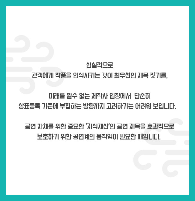 현실적으로 관객에게 작품을 인식시키는 것이 최우선인 제목 짓기를, 미래를 알수 없는 제작사 입장에서 단순히 상표등록 기준에 부합하는 방향까지 고려하기는 어려워 보입니다.  공연 자체를 위한 중요한 ‘지식재산’인 공연 제목을 효과적으로 보호하기 위한 공연계의 움직임이 필요한 때입니다.