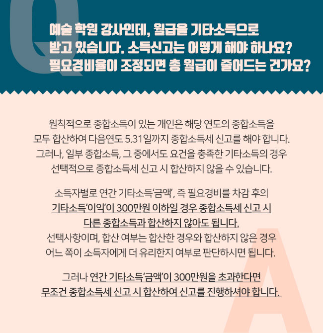 Q. 예술 학원 강사인데, 월급을 기타소득으로 받고 있습니다. 소득신고는 어떻게 해야 하나요? 필요경비율이 조정되면 총 월급이 줄어드는 건가요? A. 원칙적으로 종합소득이 있는 개인은 해당 연도의 종합소득을 모두 합산하여 다음연도 5.31일까지 종합소득세 신고를 해야 합니다. 그러나, 일부 종합소득, 그 중에서도 요건을 충족한 기타소득의 경우 선택적으로 종합소득세 신고 시 합산하지 않을 수 있습니다. 소득자별로 연간 기타소득‘금액’, 즉 필요경비를 차감 후의 기타소득‘이익’이 300만원 이하일 경우 종합소득세 신고 시 다른 종합소득과 합산하지 않아도 되며, 다른 종합소득이 없다면 아예 종합소득세 신고를 하지 않아도 됩니다. 선택사항이며, 합산 여부는 합산한 경우와 합산하지 않은 경우 어느 쪽이 소득자에게 더 유리한지 여부로 판단하시면 됩니다. 그러나 연간 기타소득‘금액’이 300만원을 초과한다면 무조건 종합소득세 신고 시 합산하여 신고를 진행하셔야 합니다. 