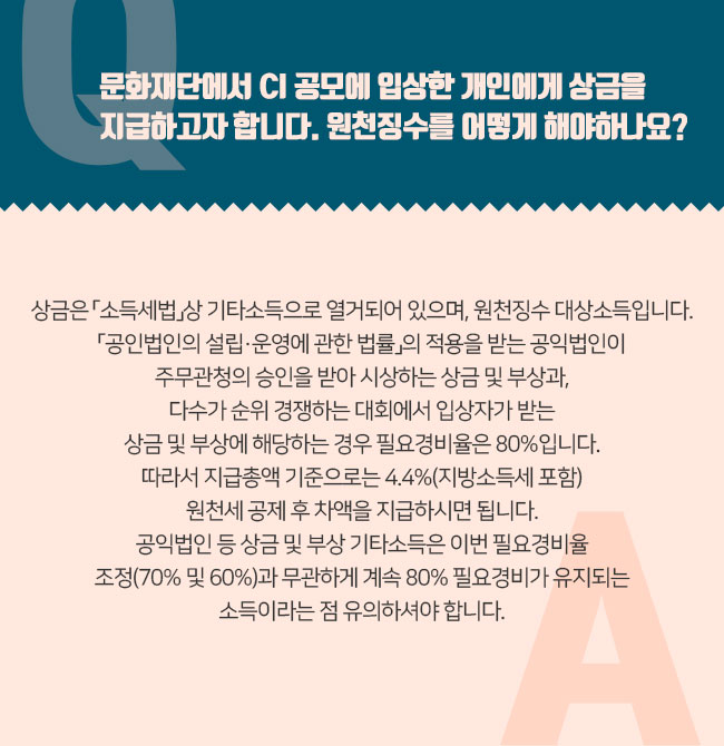 Q. 문화재단에서 CI 공모에 입상한 개인에게 상금을 지급하고자 합니다. 원천징수를 어떻게 해야하나요? A. 상금은 「소득세법」상 기타소득으로 열거되어 있으며, 원천징수 대상소득입니다. 「공인법인의 설립·운영에 관한 법률」의 적용을 받는 공익법인이 주무관청의 승인을 받아 시상하는 상금 및 부상과, 다수가 순위 경쟁하는 대회에서 입상자가 받는 상금 및 부상에 해당하는 경우 필요경비율 70%가 인정됩니다. 공모전은 다수가 순위 경쟁하는 대회에 해당하므로 필요경비율 70%를 인정하여 상금 지급액의 6.6%{(100%-70%)X22%. 단, 2019.1.1.일 이후부터는 6.6%가 아닌 8.8%}를 원천징수하면 됩니다. 