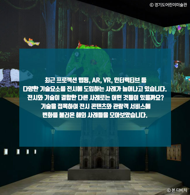 최근 프로젝션 맵핑, AR, VR, 인터렉티브 등 다양한 기술요소를 전시에 도입하는 사례가 늘어나고 있습니다. 전시와 기술이 결합한 다른 사례로는 어떤 것들이 있을까요? 기술을 접목하여 전시 콘텐츠와 관람객 서비스에 변화를 불러온 해외 사례들을 모아보았습니다. ⓒ 경기도어린이미술관 ⓒ 본 다비치