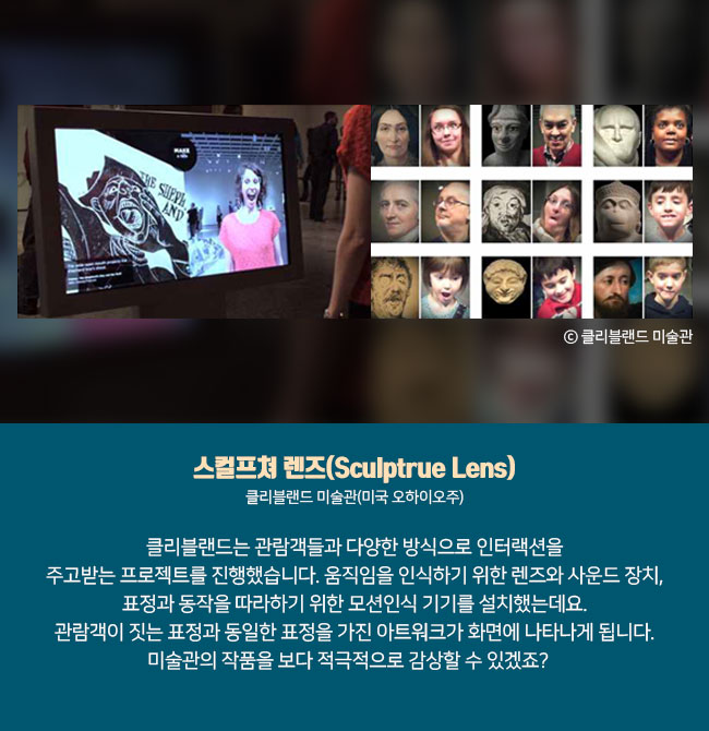 1) 스컬프쳐 렌즈(Sculptrue Lens) 클리블랜드 미술관(미국 오하이오주) 클리블랜드는 관람객들과 다양한 방식으로 인터랙션을 주고받는 프로젝트를 진행했습니다. 움직임을 인식하기 위한 렌즈와 사운드 장치, 표정과 동작을 따라하기 위한 모션인식 기기를 설치했는데요. 관람객이 짓는 표정과 동일한 표정을 가진 아트워크가 화면에 나타나게 됩니다. 미술관의 작품을 보다 적극적으로 감상할 수 있겠죠?  ⓒ클리블랜드 미술관