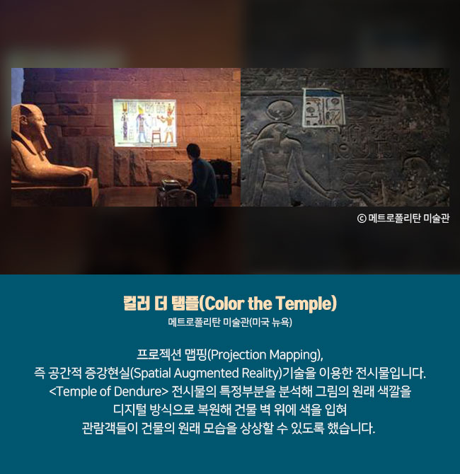 3) 컬러 더 탬플(Color the Temple) 메트로폴리탄 미술관(미국 뉴욕) 프로젝션 맵핑(Projection Mapping), 즉 공간적 증강현실(Spatial Augmented Reality)기술을 이용한 전시물입니다. <Temple of Dendure> 전시물의 특정부분을 분석해 그림의 원래 색깔을 디지털 방식으로 복원해 건물 벽 위에 색을 입혀 관람객들이 건물의 원래 모습을 상상할 수 있도록 했습니다.  ⓒ메트로폴리탄 미술관