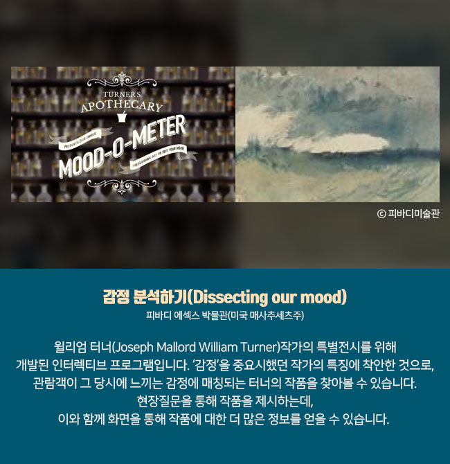 4) 감정 분석하기(Dissecting our mood) 피바디 에섹스 박물관(미국 매사추세츠주) 윌리엄 터너(Joseph Mallord William Turner)작가의 특별전시를 위해 개발된 인터렉티브 프로그램입니다. ‘감정’을 중요시했던 작가의 특징에 착안한 것으로, 관람객이 그 당시에 느끼는 감정에 매칭되는 터너의 작품을 찾아볼 수 있습니다. 현장질문을 통해 작품을 제시하는데, 이와 함께 화면을 통해 작품에 대한 더 많은 정보를 얻을 수 있습니다.  ⓒ피바디미술관