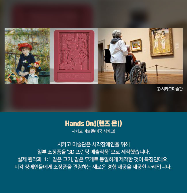 5) Hands On!(핸즈 온!) 시카고 미술관(미국 시카고) 시카고 미술관은 시각장애인을 위해 일부 소장품을 ‘3D 프린팅 예술작품’ 으로 제작했습니다. 실제 원작과  1:1 같은 크기, 같은 무게로 동일하게 제작한 것이 특징인데요. 시각 장애인들에게 소장품을 관람하는 새로운 경험 제공을 제공한 사례입니다.  ⓒ시카고미술관