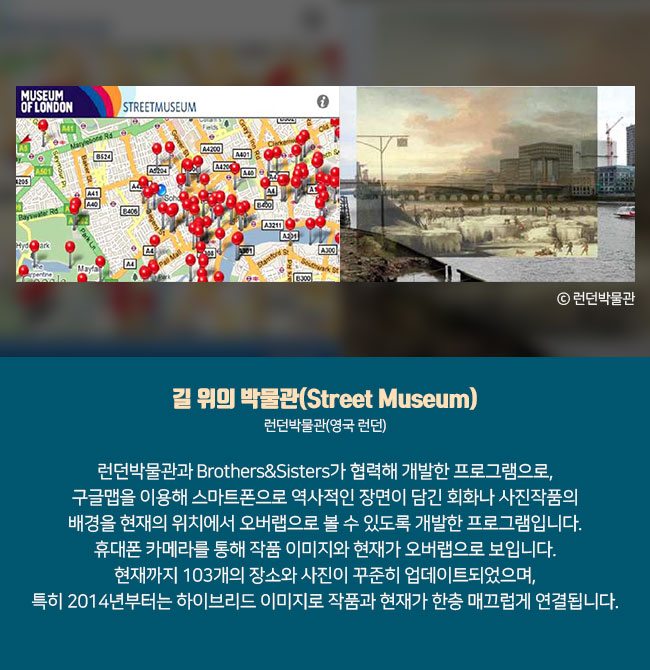 7) 길 위의 박물관(Street Museum) 런던박물관(영국 런던) 런던박물관과 Brothers&Sisters가 협력해 개발한 프로그램으로, 구글맵을 이용해 스마트폰으로 역사적인 장면이 담긴 회화나 사진작품의 배경을 현재의 위치에서 오버랩으로 볼 수 있도록 개발한 프로그램입니다. 휴대폰 카메라를 통해 작품 이미지와 현재가 오버랩으로 보입니다. 현재까지 103개의 장소와 사진이 꾸준히 업데이트되었으며, 특히 2014년부터는 하이브리드 이미지로 작품과 현재가 한층 매끄럽게 연결됩니다. ⓒ런던박물관