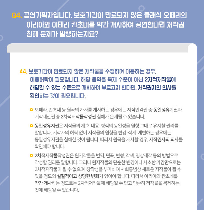 Q4. 공연기획자입니다. 보호기간이 만료되지 않은 클래식 오페라의 아리아와 이태리 칸초네를 약간 개사하여 공연한다면 저작권 침해 문제가 발생하는지요? A4. 보호기간이 만료되지 않은 저작물을 수정하여 이용하는 경우, 이용허락이 필요합니다. 해당 음악을 복제 수준이 아닌 2차적저작물에 해당할 수 있는 수준으로 개사하여 부르고자 한다면, 저작권자의 의사를 확인하는 것이 필요합니다.  ㅇ 오페라, 칸초네 등 원곡의 가사를 개사하는 경우에는 저작인격권 중 동일성유지권과 저작재산권 중 2차적저작물작성권 침해가 문제될 수 있습니다. ㅇ 동일성유지권은 저작물의 제호·내용·형식의 동일성을 원형 그대로 유지할 권리를 말합니다. 저작자의 허락 없이 저작물의 원형을 변경·삭제·개변하는 경우에는 동일성유지권을 침해한 것이 됩니다. 따라서 원곡을 개사할 경우, 이 동일성유지권을 침해하는 문제가 발생될 수 있으므로 저작권자의 의사를 확인해야 합니다. ㅇ 2차적저작물작성권은 원저작물을 번역, 편곡, 변형, 각색, 영상제작 등의 방법으로 작성할 권리를 말합니다. 그러나 원저작물의 단순한 변경이나 사소한 가감만으로는 2차적저작물이 될 수 없으며, 창작성을 부가하여 사회통념상 새로운 저작물이 될 수 있을 정도의 실질적이고 상당한 변화가 있어야 합니다. 따라서 아리아와 칸초네를 약간 개사하는 정도로는 2차적저작물에 해당될 수 없고 단순히 저작물을 복제하는 것에 해당될 수 있습니다. 