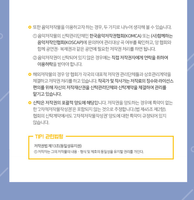 ㅇ 또한 음악저작물을 이용하고자 하는 경우, 두 가지로 나누어 생각해 볼 수 있습니다. ① 음악저작물의 신탁관리단체인 한국음악저작권협회(KOMCA) 또는 (사)함께하는음악저작인협회(KOSCAP)에 문의하여 관리대상 곡 여부를 확인하고, 양 협회와 함께 공연권· 복제권과 같은 공연에 필요한 저작권 처리를 하면 됩니다. ② 음악저작권이 신탁되어 있지 않은 경우에는 직접 저작권자에게 연락을 취하여 이용허락을 받아야 합니다. ㅇ ​해외저작물의 경우 양 협회가 각국의 대표적 저작권 관리단체들과 상호관리계약을 체결하고 저작권 처리를 하고 있습니다. 작곡가 및 작사가는 저작료의 징수와 라이선스 편의를 위해 자신의 저작재산권을 신탁관리단체와 신탁계약을 체결하여 관리를 맡기고 있습니다.  ㅇ 신탁은 저작권의 포괄적 양도에 해당합니다. 저작권을 양도하는 경우에 특약이 없는 한 ‘2차적저작물작성권’은 포함되지 않는 것으로 추정합니다.(법 제45조 제2항). 협회의 신탁계약에서도 ‘2차적저작물작성권’ 양도에 대한 특약이 규정되어 있지 않습니다. TIP! 관련법령  저작권법 제13조(동일성유지권) ①저작자는 그의 저작물의 내용ㆍ형식 및 제호의 동일성을 유지할 권리를 가진다.