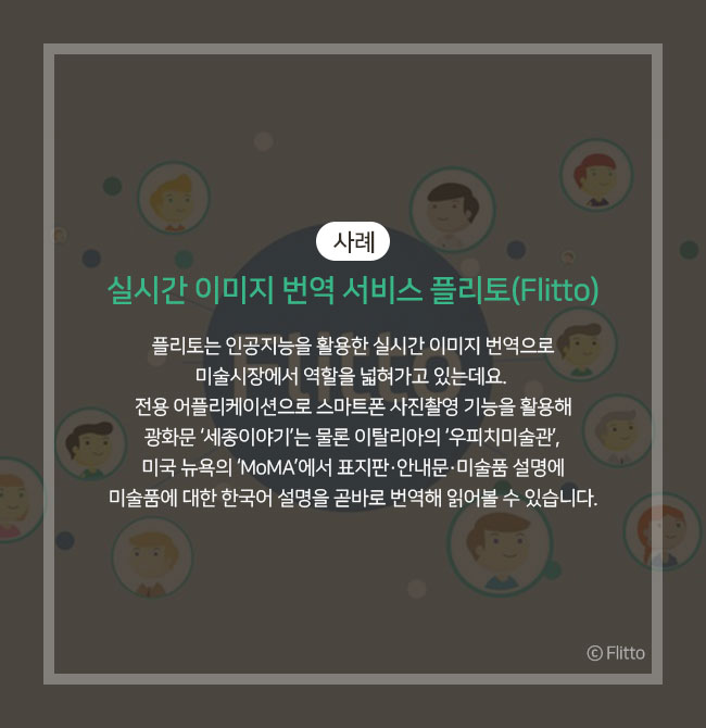 사례))실시간 이미지 번역 서비스 플리토(Flitto) 플리토는 인공지능을 활용한 실시간 이미지 번역으로 미술시장에서 역할을 넓혀가고 있는데요. 전용 어플리케이션으로 스마트폰 사진촬영 기능을 활용해 광화문 ‘세종이야기’는 물론 이탈리아의 ‘우피치미술관’, 미국 뉴욕의 ‘MoMA’에서 미술품에 대한 한국어 설명을 곧바로 번역해 읽어볼 수 있습니다. Ⓒ Flitto