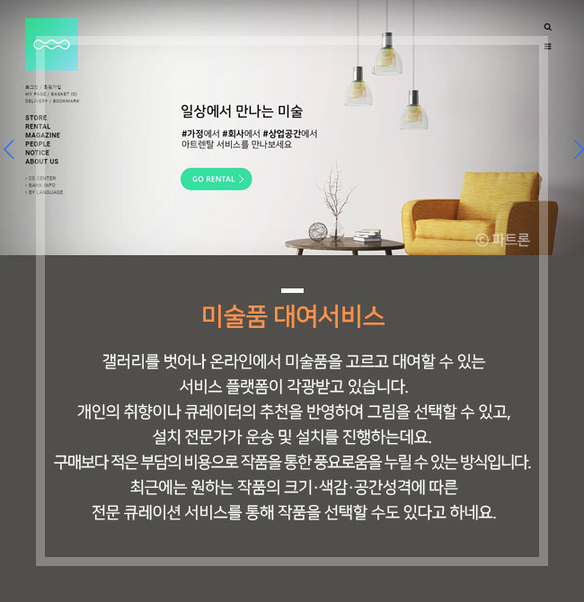 미술품 대여서비스 픽아트, 오픈갤러리, 파트론센터, 아트팟, 아트다 갤러리를 벗어나 온라인에서 미술품을 고르고 대여할 수 있는 서비스 플랫폼이 각광받고 있습니다. 개인의 취향이나 큐레이터의 추천을 반영하여 그림을 선택할 수 있고, 설치 전문가가 운송 및 설치를 진행하는데요. 구매보다 적은 부담의 비용으로 작품을 통한 풍요로움을 누릴 수 있는 방식입니다. 최근에는 원하는 작품의 크기·색감·공간성격에 따른 전문 큐레이션 서비스를 통해 작품을 선택할 수도 있다고 하네요. 