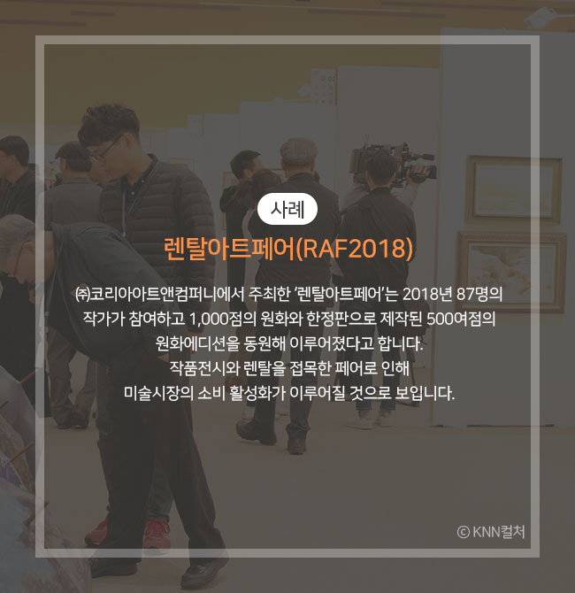 사례))렌탈아트페어(RAF2018) ㈜코리아아트앤컴퍼니에서 주최한 ‘렌탈아트페어’는 2018년 87명의 작가 참여하고 1,000점의 원화와 한정판으로 제작된 500여점의 원화에디션을 동원해 이루어졌다고 합니다. 작품전시와 렌탈을 접목한 페어로 인해 미술시장의 소비 활성화가 이루어질 것으로 보입니다. Ⓒ KNN컬처