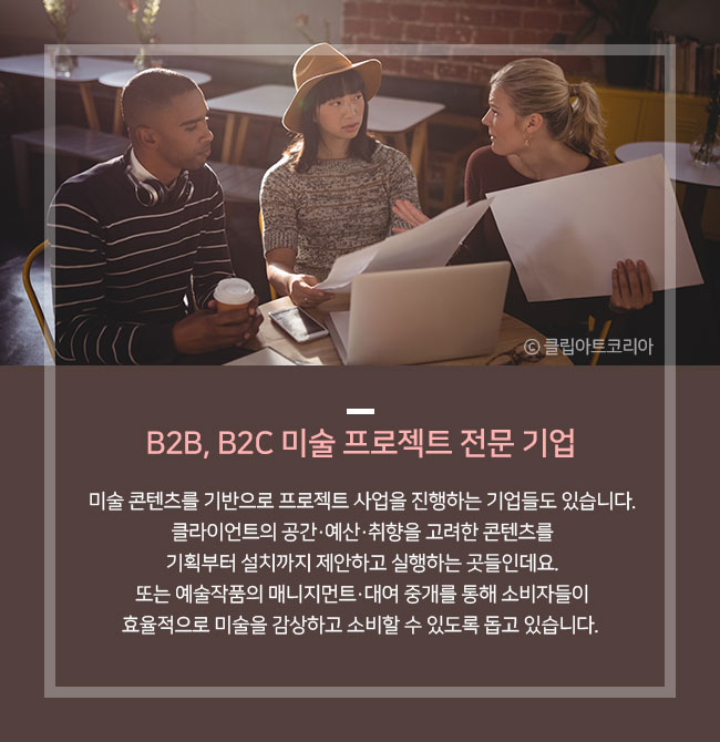 B2B, B2C 미술 프로젝트 전문 기업 미술 콘텐츠를 기반으로 프로젝트 사업을 진행하는 기업들도 있습니다. 클라이언트의 공간·예산·취향을 고려한 콘텐츠를 기획부터 설치까지 제안하고 실행하는 곳들인데요. 기획/디자인→설계/제작→운송/설치까지 체계적인 과정으로 운영되어 미술 보다 활성화되고 있습니다. 또는 예술작품의 매니지먼트·대여 중개를 통해 소비자들이 효율적으로 미술을 감상하고 소비할 수 있도록 돕고 있습니다.