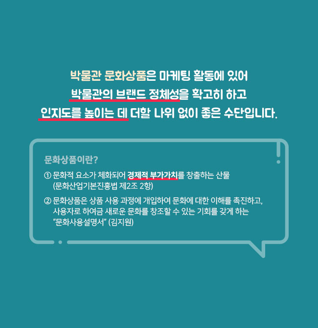 박물관 문화상품은 마케팅 활동에 있어 박물관의 브랜드 정체성을 확고히 하고 인지도를 높이는 데 더할 나위 없이 좋은 수단입니다. 문화상품이란? ① 문화적 요소가 체화되어 경제적 부가가치를 창출하는 산물 (문화산업기본진흥법 제2조 2항) ② 문화상품은 상품 사용 과정에 개입하여 문화에 대한 이해를 촉진하고, 사용자로 하여금 새로운 문화를 창조할 수 있는 기회를 갖게 하는 “문화사용설명서” (김지원)