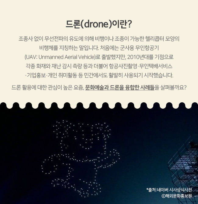 드론(drone)이란? 조종사 없이 무선전파의 유도에 의해 비행이나 조종이 가능한 헬리콥터 모양의 비행체를 지칭하는 말입니다. 처음에는 군사용 무인항공기(UAV: Unmanned Aerial Vehicle)로 출발했지만, 2010년대를 기점으로 각종 화재와 재난 감시 측량 등과 더불어 항공사진촬영·무인택배서비스·기업홍보·개인 취미활동 등 민간에서도 활발히 사용되기 시작했습니다. 드론 활용에 대한 관심이 높은 요즘, 문화예술과 드론을 융합한 사례들을 살펴볼까요? *출처:네이버 시사상식사전 Ⓒ해외문화홍보원