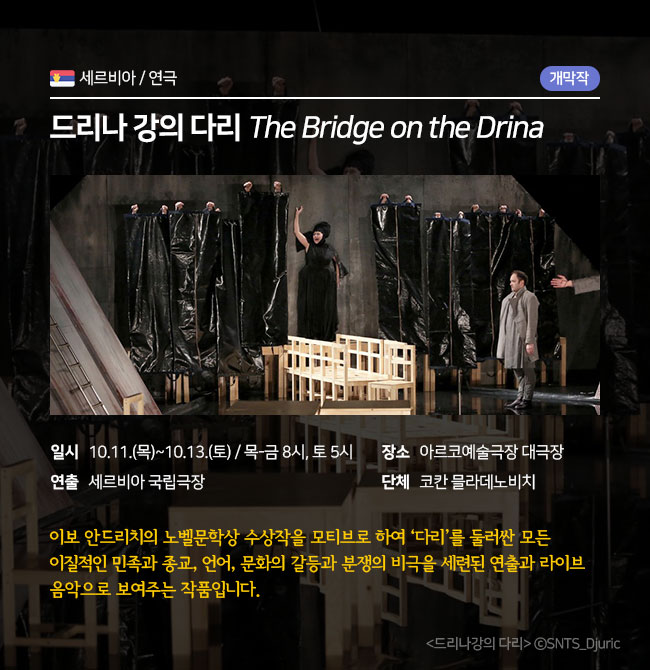 개막작품 / 연극 / 세르비아 <드리나 강의 다리 The Bridge on the Drina> ∎장 르 : 연극 ∎일 시 : 10.11.(목)~10.13.(토) 목-금 8pm / 토 5pm ∎연 출 : 코칸 믈라데노비치 ∎장 소 : 아르코예술극장 대극장 ∎단 체 : 세르비아 국립극장  이보 안드리치의 노벨문학상 수상작을 모티브로 하여 e다리 f를 둘러싼 모든 이질적인 민족과 종교, 언어, 문화의 갈등과 분쟁의 비극을 세련된 연출과 라이브 음악으로 보여주는 작품