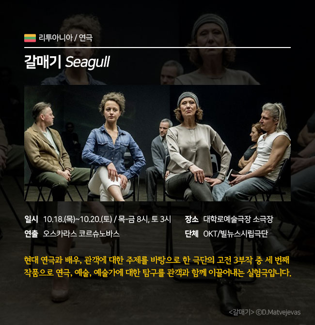 연극 / 리투아니아 <갈매기Seagull> ∎장 르 : 연극 ∎일 시 : 10.18.(목)~10.20.(토) 목-금 8pm / 토 3pm ∎연 출 : 오스카라스 코르슈노바스 ∎장 소 : 대학로예술극장 소극장 ∎단 체 : OKT/빌뉴스시립극단  현대 연극과 배우, 관객에 대한 주제를 바탕으로 한 극단의 고전 3부작 중 세 번째 작품으로 연극, 예술, 예술가에 대한 탐구를 관객과 함께 이끌어내는 실험극