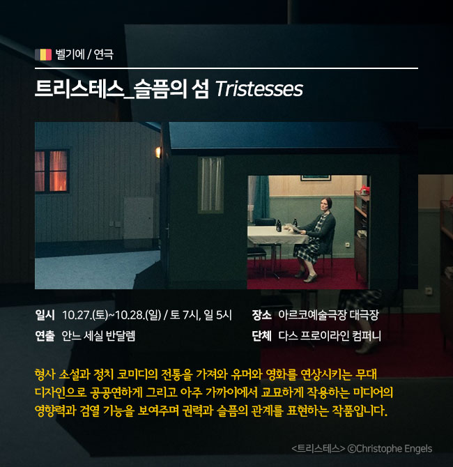 연극 / 벨기에 <트리스테스_슬픔의 섬(Tristesses)> ∎장 르 : 연극 ∎일 시 : 10.27.(토)~10.28.(일) 토 7pm / 일 5pm ∎연 출 : 안느 세실 반달렘 ∎장 소 : 아르코예술극장 대극장 ∎단 체 : 다스 프로이라인 컴퍼니  형사 소설과 정치 코미디의 전통을 가져와 유머와 영화를 연상시키는 무대 디자인으로 공공연하게 그리고 아주 가까이에서 교묘하게 작용하는 미디어의 영향력과 검열 기능을 보여주며 권력과 슬픔의 관계를 표현하는 작품