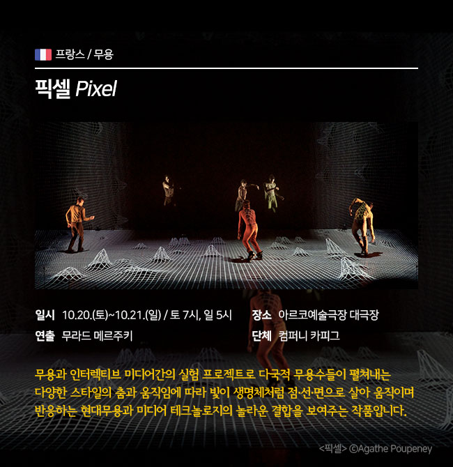 무용 / 프랑스 <픽셀 Pixel > ∎장 르 : 무용  ∎일 시 : 10.20.(토)~10.21.(일) 토 7pm / 일 5pm ∎연 출 : 무라드 메르주키 ∎장 소 : 아르코예술극장 대극장 ∎단 체 : 컴퍼니 카피그  무용과 인터렉티브 미디어간의 실험 프로젝트로 다국적 무용수들이 펼쳐내는 다양한 스타일의 춤과 움직임에 따라 빛이 생명체처럼 점·선·면으로 살아 움직이며 반응하는 현대무용과 미디어 테크놀로지의 놀라운 결합을 보여주는 작품