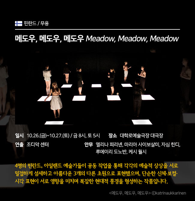 무용 / 핀란드 <메도우, 메도우, 메도우 Meadow, Meadow, Meadow> ∎장 르 : 무용 ∎일 시 : 10.26.(금)~10.27.(토) 금 8pm / 토 5pm ∎단 체 : 조디악 센터 ∎장 소 : 대학로예술극장 대극장 ∎안 무 : 엘리나 피리넨, 마리아 사이보살미, 자심 힌디, 루에이리 도노반, 케시 월시  4명의 핀란드, 아일랜드 예술가들이 공동 작업을 통해 각각의 예술적 상상을 서로 밀접하게 섬세하고 아름다운 3개의 다른 초원으로 표현한 작품으로 단순한 신체, 보컬, 시각 표현이 서로 영향을 미치며 복잡한 현대적 풍경을 형성하는 작품