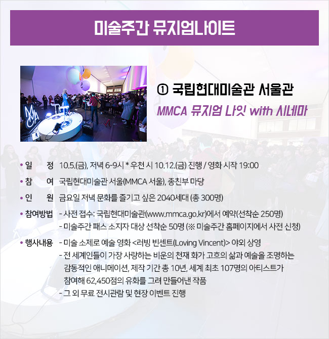 ① 국립현대미술관 서울관  MMCA 뮤지엄 나잇 with 시네마 ∎ 일시 : 10.5.(금), 저녁 6-9시 * 우천 시 10.12.(금) 진행 / 영화 시작 19:00 ∎ 장소 : 국립현대미술관 서울(MMCA 서울), 종친부 마당 ∎ 대상 : 금요일 저녁 문화를 즐기고 싶은 2040세대 (총 300명) ∎ 참여방법 : - 사전 접수: 국립현대미술관(www.mmca.go.kr)에서 예약(선착순 250명) - 미술주간 패스 소지자 대상 선착순 50명 (※ 미술주간 홈페이지에서 사전 신청) ∎ 행사내용 : - 미술 소제로 예술 영화 <러빙 빈센트(Loving Vincent)> 야외 상영 - 전 세계인들이 가장 사랑하는 비운의 천재 화가 고흐의 삶과 예술을 조명하는 감동적인 애니메이션, 제작 기간 총 10년, 세계 최초 107명의 아티스트가 참여해 62,450점의 유화를 그려 만들어낸 작품 -그 외 무료 전시관람 및 현장 이벤트 진행