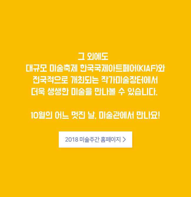 그 외에도 대규모 미술축제 한국국제아트페어(KIAF)와 전국적으로 개최되는 작가미술장터에서 더욱 생생한 미술을 만나볼 수 있습니다. 10월의 어느 멋진 날, 미술관에서 만나요! 2018 미술주간 홈페이지