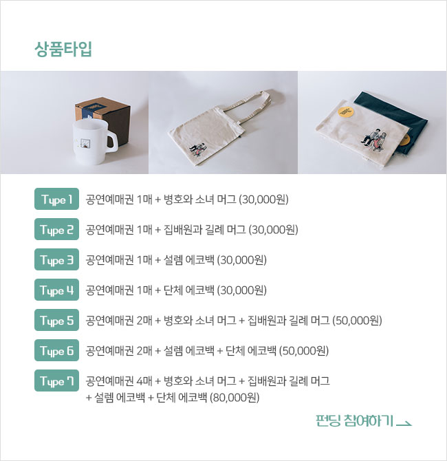 ∎상품타입 Type 1. 공연예매권 1매 + 병호와 소녀 머그 (30,000원) Type 2. 공연예매권 1매 + 집배원과 길례 머그 (30,000원)Type 3. 공연예매권 1매 + 설렘 에코백 (30,000원) Type 4. 공연예매권 1매 + 단체 에코백 (30,000원) Type 5. 공연예매권 2매 + 병호와 소녀 머그 + 집배원과 길례 머그 (50,000원) Type 6. 공연예매권 2매 + 설렘 에코백 + 단체 에코백 (50,000원) Type 7. 공연예매권 4매 + 병호와 소녀 머그 + 집배원과 길례 머그 + 설렘 에코백 + 단체 에코백 (80,000원) 펀딩 참여하기