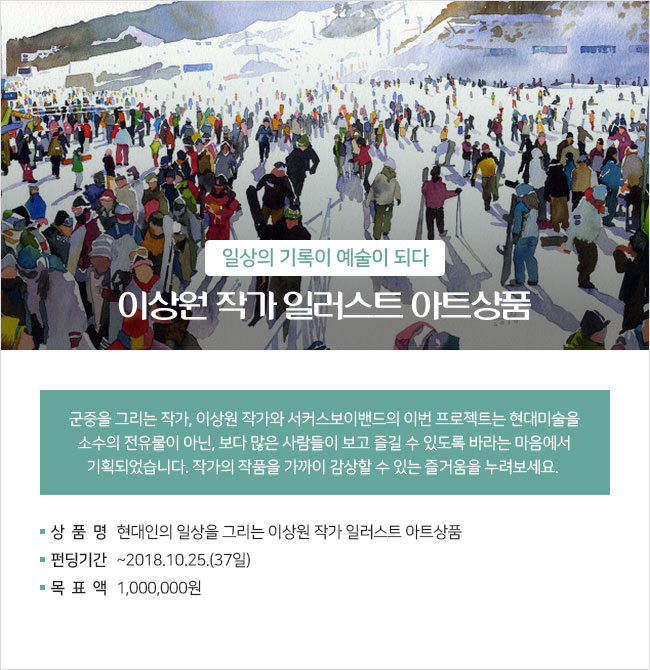 일상의 기록이 예술이 되다 이상원 작가 일러스트 아트상품 군중을 그리는 작가, 이상원 작가와 서커스보이밴드의 이번 프로젝트는 현대미술을 소수의 전유물이 아닌, 보다 많은 사람들이 보고 즐길 수 있도록 바라는 마음에서 기획되었습니다. 작가의 작품을 가까이 감상할 수 있는 즐거움을 누려보세요. ∎상품명 : 현대인의 일상을 그리는 이상원 작가 일러스트 아트상품 ∎펀딩기간 : ~2018.10.25.(37일) ∎목표액 : 1,000,000원 ∎상품특징 : 이상원x서커스보이밴드 협업 아트상품